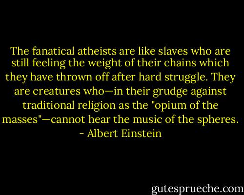 The fanatical atheists are like slaves who are still feeling the weight of their chains which they have thrown off after hard struggle. They are creatures who—in their grudge against traditional religion as the "opium of the masses"—cannot hear the music of the spheres. - Albert Einstein