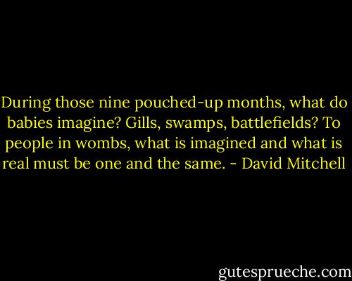 During those nine pouched-up months, what do babies imagine? Gills, swamps, battlefields? To people in wombs, what is imagined and what is real must be one and the same. - David Mitchell