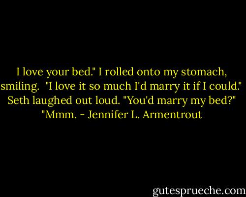 I love your bed." I rolled onto my stomach, smiling. <br />"I love it so much I'd marry it if I could."<br /><br /> Seth laughed out loud. "You'd marry my bed?"<br /><br /> "Mmm. - Jennifer L. Armentrout