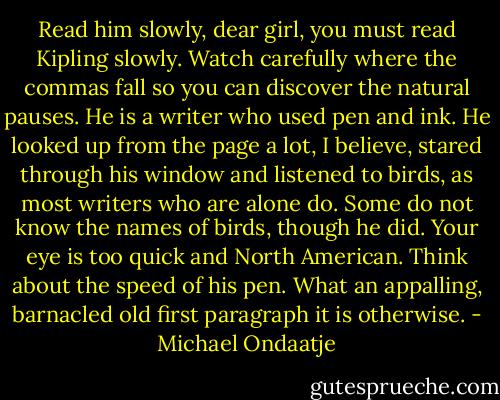 Read him slowly, dear girl, you must read Kipling slowly. Watch carefully where the commas fall so you can discover the natural pauses. He is a writer who used pen and ink. He looked up from the page a lot, I believe, stared through his window and listened to birds, as most writers who are alone do. Some do not know the names of birds, though he did. Your eye is too quick and North American. Think about the speed of his pen. What an appalling, barnacled old first paragraph it is otherwise. - Michael Ondaatje