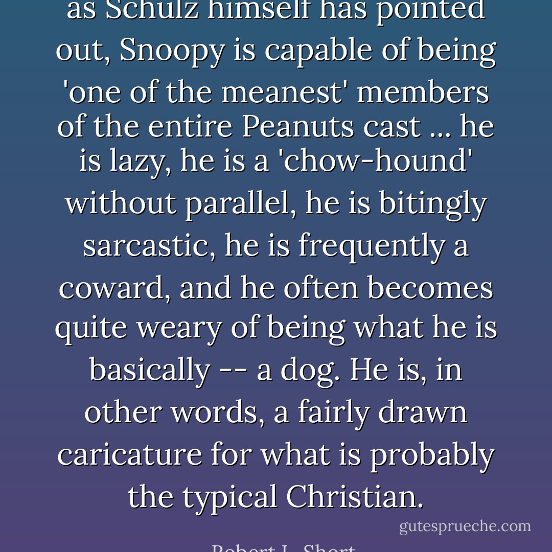 as Schulz himself has pointed out, Snoopy is capable of being 'one of the meanest' members of the entire Peanuts cast ... he is lazy, he is a 'chow-hound' without parallel, he is bitingly sarcastic, he is frequently a coward, and he often becomes quite weary of being what he is basically -- a dog. He is, in other words, a fairly drawn caricature for what is probably the typical Christian. - Robert L. Short