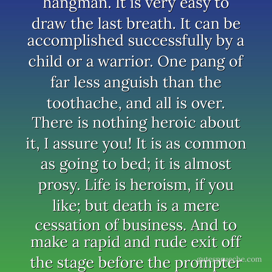 So you are tired of your life, young man! All the more reason have you to live. Anyone can die. A murderer has moral force enough to jeer at his hangman. It is very easy to draw the last breath. It can be accomplished successfully by a child or a warrior. One pang of far less anguish than the toothache, and all is over. There is nothing heroic about it, I assure you! It is as common as going to bed; it is almost prosy. <em>Life</em> is heroism, if you like; but death is a mere cessation of business. And to make a rapid and rude exit off the stage before the prompter gives the sign is always, to say the least of it, ungraceful. Act the part out, no matter how bad the play. What say you? - Marie Corelli