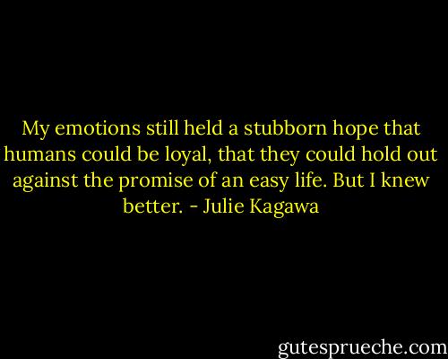 My emotions still held a stubborn hope that humans could be loyal, that they could hold out against the promise of an easy life. But I knew better. - Julie Kagawa