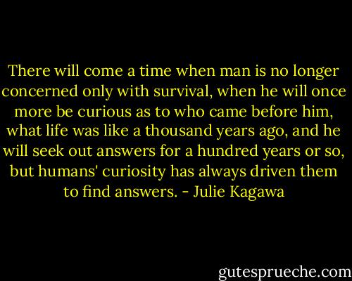 There will come a time when man is no longer concerned only with survival, when he will once more be curious as to who came before him, what life was like a thousand years ago, and he will seek out answers for a hundred years or so, but humans' curiosity has always driven them to find answers. - Julie Kagawa