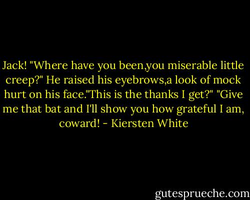 Jack! "Where have you been,you miserable little creep?"<br />He raised his eyebrows,a look of mock hurt on his face."This is the thanks I get?"<br />"Give me that bat and I'll show you how grateful I am, coward! - Kiersten White