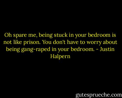 Oh spare me, being stuck in your bedroom is not like prison. You don't have to worry about being gang-raped in your bedroom. - Justin Halpern