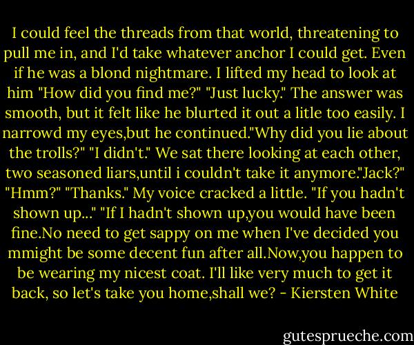 I could feel the threads from that world, threatening to pull me in, and I'd take whatever anchor I could get. Even if he was a blond nightmare.<br />I lifted my head to look at him "How did you find me?"<br />"Just lucky." The answer was smooth, but it felt like he blurted it out a litle too easily. I narrowd my eyes,but he continued."Why did you lie about the trolls?"<br />"I didn't." We sat there looking at each other, two seasoned liars,until i couldn't take it anymore."Jack?"<br />"Hmm?"<br />"Thanks." My voice cracked a little. "If you hadn't shown up..."<br />"If I hadn't shown up,you would have been fine.No need to get sappy on me when I've decided you mmight be some decent fun after all.Now,you happen to be wearing my nicest coat. I'll like very much to get it back, so let's take you home,shall we? - Kiersten White