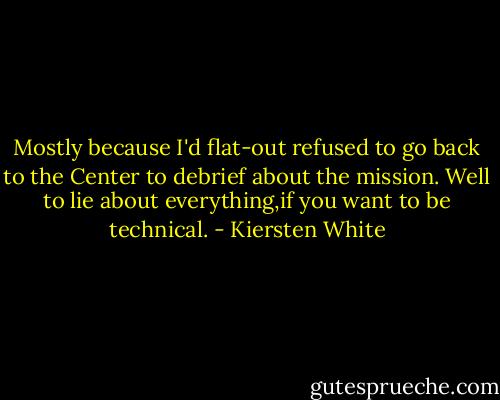 Mostly because I'd flat-out refused to go back to the Center to debrief about the mission.<br />Well to lie about everything,if you want to be technical. - Kiersten White