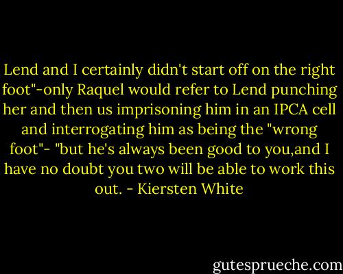 Lend and I certainly didn't start off on the right foot"-only Raquel would refer to Lend punching her and then us imprisoning him in an IPCA cell and interrogating him as being the "wrong foot"- "but he's always been good to you,and I have no doubt you two will be able to work this out. - Kiersten White