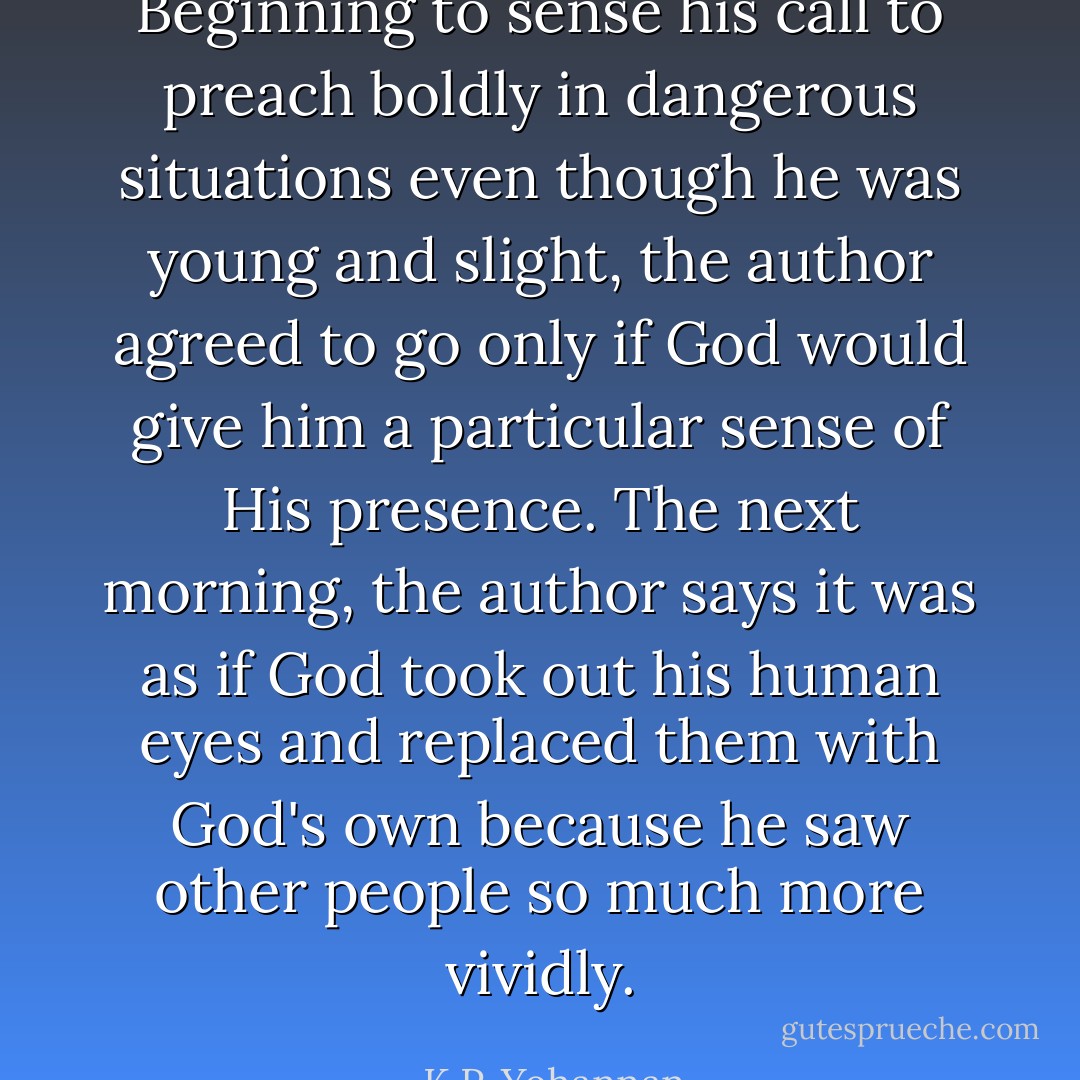 Beginning to sense his call to preach boldly in dangerous situations even though he was young and slight, the author agreed to go only if God would give him a particular sense of His presence. The next morning, the author says it was as if God took out his human eyes and replaced them with God's own because he saw other people so much more vividly. - K.P. Yohannan