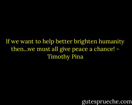 If we want to help better brighten humanity then...we must all give peace a chance! - Timothy Pina