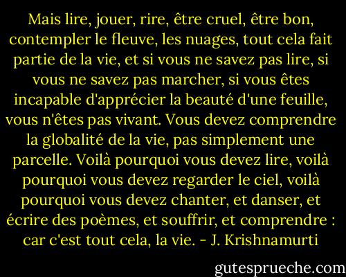 Mais lire, jouer, rire, être cruel, être bon, contempler le fleuve, les nuages, tout cela fait partie de la vie, et si vous ne savez pas lire, si vous ne savez pas marcher, si vous êtes incapable d'apprécier la beauté d'une feuille, vous n'êtes pas vivant. Vous devez comprendre la globalité de la vie, pas simplement une parcelle. Voilà pourquoi vous devez lire, voilà pourquoi vous devez regarder le ciel, voilà pourquoi vous devez chanter, et danser, et écrire des poèmes, et souffrir, et comprendre : car c'est tout cela, la vie. - J. Krishnamurti