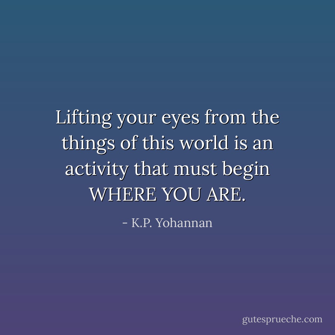 Lifting your eyes from the things of this world is an activity that must begin WHERE YOU ARE. - K.P. Yohannan