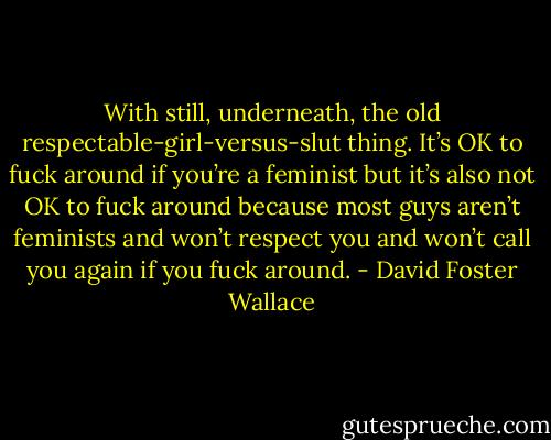 With still, underneath, the old respectable-girl-versus-slut thing. It’s OK to fuck around if you’re a feminist but it’s also not OK to fuck around because most guys aren’t feminists and won’t respect you and won’t call you again if you fuck around. - David Foster Wallace