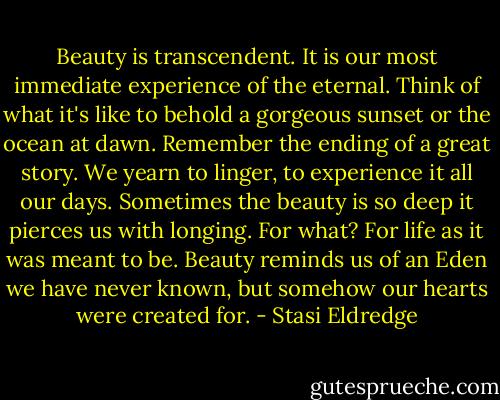 Beauty is transcendent. It is our most immediate experience of the eternal. Think of what it's like to behold a gorgeous sunset or the ocean at dawn. Remember the ending of a great story. We yearn to linger, to experience it all our days. Sometimes the beauty is so deep it pierces us with longing. For what? For life as it was meant to be. Beauty reminds us of an Eden we have never known, but somehow our hearts were created for. - Stasi Eldredge
