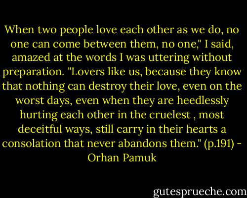 When two people love each other as we do, no one can come between them, no one," I said, amazed at the words I was uttering without preparation. "Lovers like us, because they know that nothing can destroy their love, even on the worst days, even when they are heedlessly hurting each other in the cruelest , most deceitful ways, still carry in their hearts a consolation that never abandons them." (p.191) - Orhan Pamuk