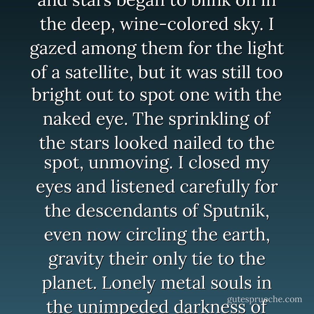I turned faceup on the slab of stone, gazed at the sky, and thought about all the man-made satellites spinning around the earth. The horizon was still etched in a faint glow, and stars began to blink on in the deep, wine-colored sky. I gazed among them for the light of a satellite, but it was still too bright out to spot one with the naked eye. The sprinkling of the stars looked nailed to the spot, unmoving. I closed my eyes and listened carefully for the descendants of Sputnik, even now circling the earth, gravity their only tie to the planet. Lonely metal souls in the unimpeded darkness of space, they meet, pass each other, and part, never to meet again. No words passing between them. No promises to keep. - Haruki Murakami