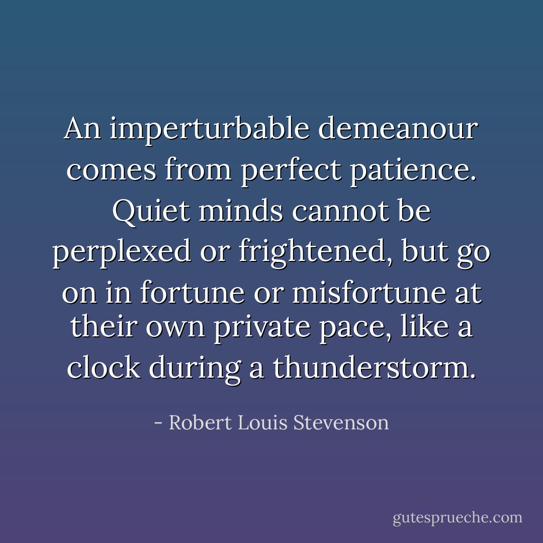 An imperturbable demeanour comes from perfect patience. Quiet minds cannot be perplexed or frightened, but go on in fortune or misfortune at their own private pace, like a clock during a thunderstorm. - Robert Louis Stevenson