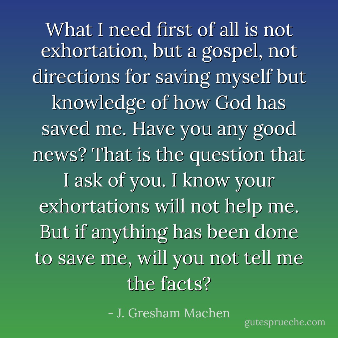 What I need first of all is not exhortation, but a gospel, not directions for saving myself but knowledge of how God has saved me. Have you any good news? That is the question that I ask of you. I know your exhortations will not help me. But if anything has been done to save me, will you not tell me the facts? - J. Gresham Machen