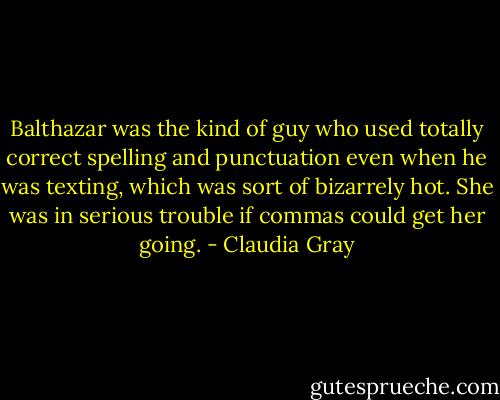 Balthazar was the kind of guy who used totally correct spelling and punctuation even when he was texting, which was sort of bizarrely hot. She was in serious trouble if commas could get her going. - Claudia Gray