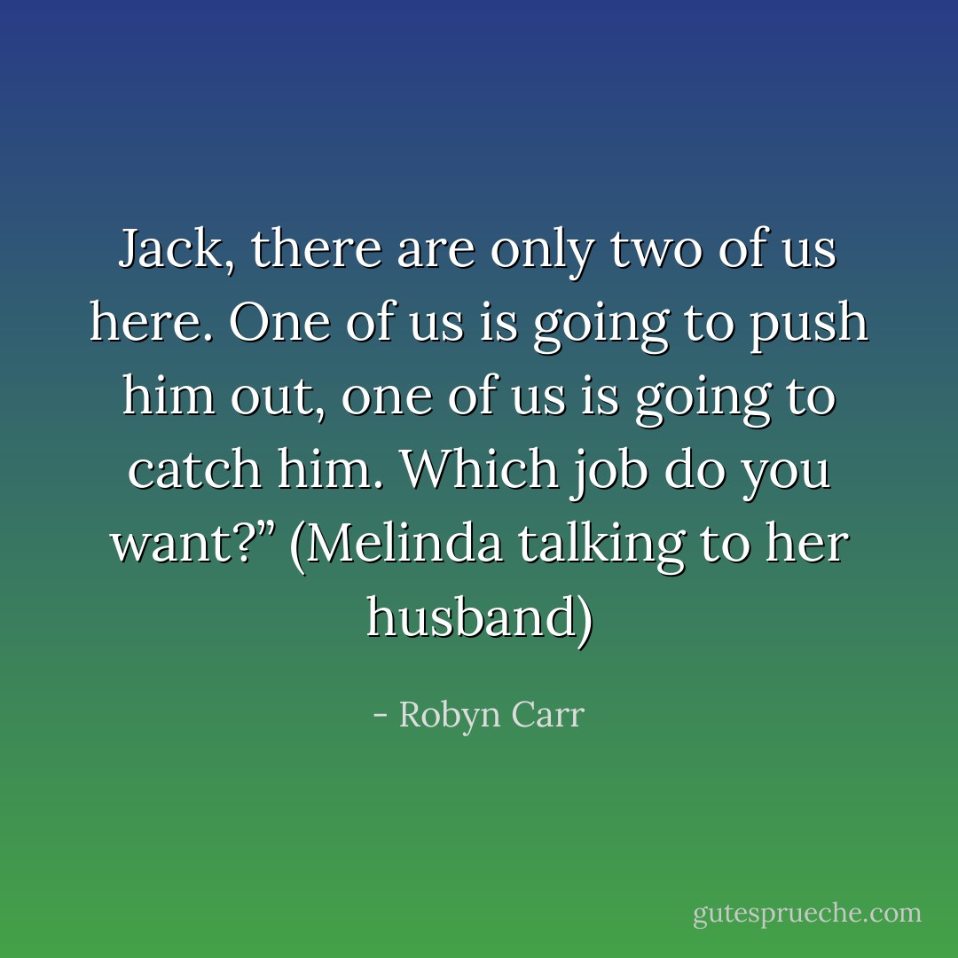 Jack, there are only two of us here. One of us is going to push him out, one of us is going to catch him. Which job do you want?”<br />(Melinda talking to her husband) - Robyn Carr
