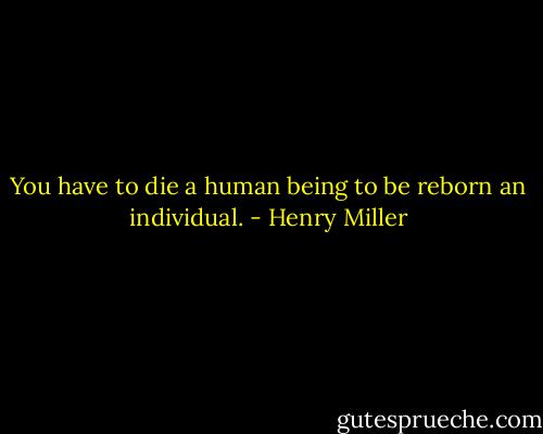 You have to die a human being to be reborn an individual. - Henry Miller