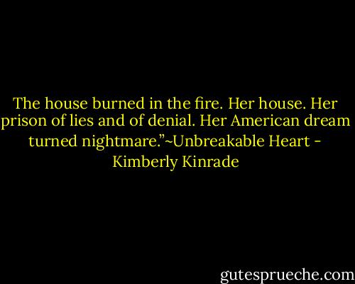 The house burned in the fire. Her house. Her prison of lies and of denial. Her American dream turned nightmare.”~Unbreakable Heart - Kimberly Kinrade