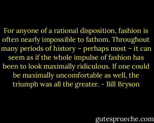 For anyone of a rational disposition, fashion is often nearly impossible to fathom. Throughout many periods of history – perhaps most – it can seem as if the whole impulse of fashion has been to look maximally ridiculous. If one could be maximally uncomfortable as well, the triumph was all the greater. - Bill Bryson