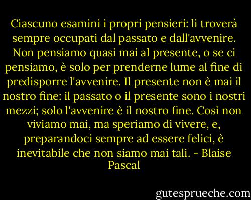 Ciascuno esamini i propri pensieri: li troverà sempre occupati dal passato e dall'avvenire. Non pensiamo quasi mai al presente, o se ci pensiamo, è solo per prenderne lume al fine di predisporre l'avvenire. Il presente non è mai il nostro fine: il passato o il presente sono i nostri mezzi; solo l'avvenire è il nostro fine. Così non viviamo mai, ma speriamo di vivere, e, preparandoci sempre ad essere felici, è inevitabile che non siamo mai tali. - Blaise Pascal