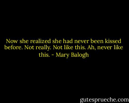 Now she realized she had never been kissed before. Not really. Not like this.<br />Ah, never like this. - Mary Balogh