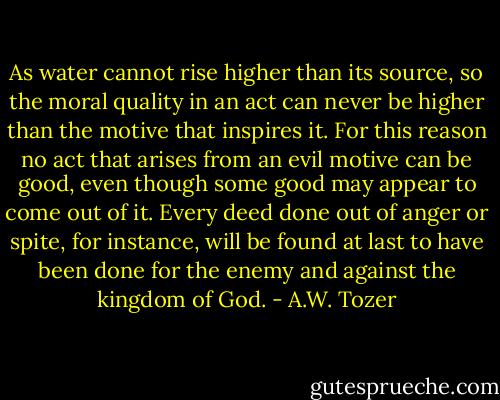 As water cannot rise higher than its source, so the moral quality in an act can never be higher than the motive that inspires it. For this reason no act that arises from an evil motive can be good, even though some good may appear to come out of it. Every deed done out of anger or spite, for instance, will be found at last to have been done for the enemy and against the kingdom of God. - A.W. Tozer