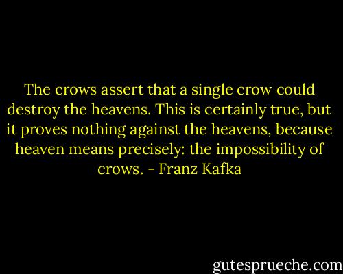 The crows assert that a single crow could destroy the heavens. This is certainly true, but it proves nothing against the heavens, because heaven means precisely: the impossibility of crows. - Franz Kafka