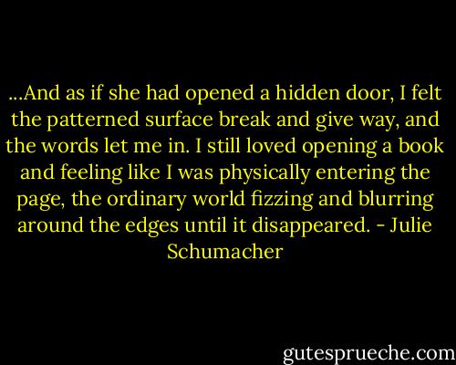 ...And as if she had opened a hidden door, I felt the patterned surface break and give way, and the words let me in. I still loved opening a book and feeling like I was physically entering the page, the ordinary world fizzing and blurring around the edges until it disappeared. - Julie Schumacher