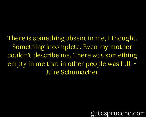 There is something absent in me, I thought. Something incomplete. Even my mother couldn't describe me. There was something empty in me that in other people was full. - Julie Schumacher