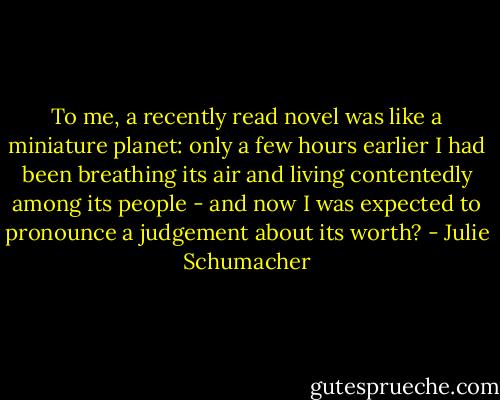To me, a recently read novel was like a miniature planet: only a few hours earlier I had been breathing its air and living contentedly among its people - and now I was expected to pronounce a judgement about its worth? - Julie Schumacher