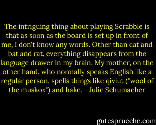 The intriguing thing about playing Scrabble is that as soon as the board is set up in front of me, I don't know any words. Other than cat and bat and rat, everything disappears from the language drawer in my brain. My mother, on the other hand, who normally speaks English like a regular person, spells things like qiviut ("wool of the muskox") and hake. - Julie Schumacher