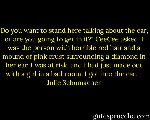 Do you want to stand here talking about the car, or are you going to get in it?" CeeCee asked. I was the person with horrible red hair and a mound of pink crust surrounding a diamond in her ear. I was at risk, and I had just made out with a girl in a bathroom. I got into the car. - Julie Schumacher