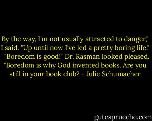 By the way, I'm not usually attracted to danger," I said. "Up until now I've led a pretty boring life." <br /><br />"Boredom is good!" Dr. Rasman looked pleased. "Boredom is why God invented books. Are you still in your book club? - Julie Schumacher