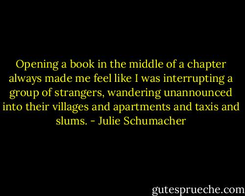 Opening a book in the middle of a chapter always made me feel like I was interrupting a group of strangers, wandering unannounced into their villages and apartments and taxis and slums. - Julie Schumacher