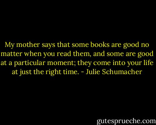 My mother says that some books are good no matter when you read them, and some are good at a particular moment; they come into your life at just the right time. - Julie Schumacher