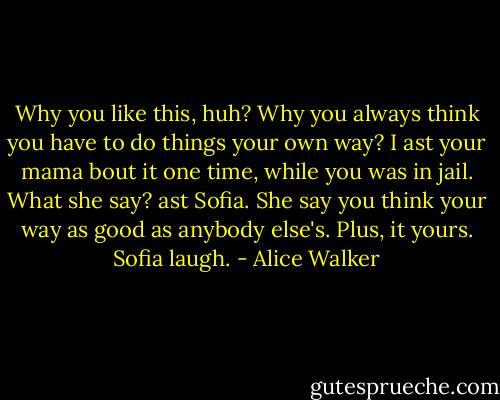 Why you like this, huh? Why you always think you have to do things your own way? I ast your mama bout it one time, while you was in jail.<br />What she say? ast Sofia.<br />She say you think your way as good as anybody else's. Plus, it yours.<br />Sofia laugh. - Alice Walker