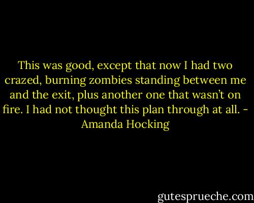This was good, except that now I had two crazed, burning zombies standing between me and the exit, plus another one that wasn’t on fire. I had not thought this plan through at all. - Amanda Hocking