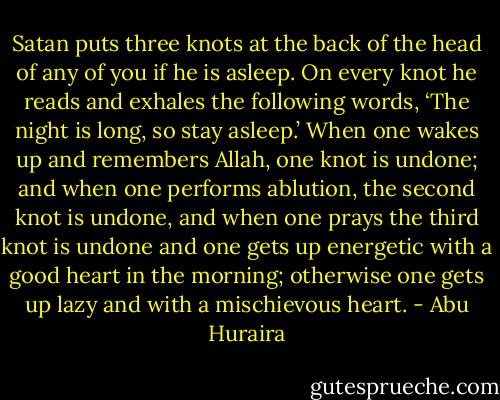 Satan puts three knots at the back of the head of any of you if he is asleep. On every knot he reads and exhales the following words, ‘The night is long, so stay asleep.’ When one wakes up and remembers Allah, one knot is undone; and when one performs ablution, the second knot is undone, and when one prays the third knot is undone and one gets up energetic with a good heart in the morning; otherwise one gets up lazy and with a mischievous heart. - Abu Huraira