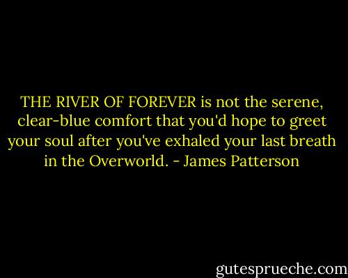 THE RIVER OF FOREVER is not the serene, clear-blue comfort that you'd hope to greet your soul after you've exhaled your last breath in the Overworld. - James Patterson