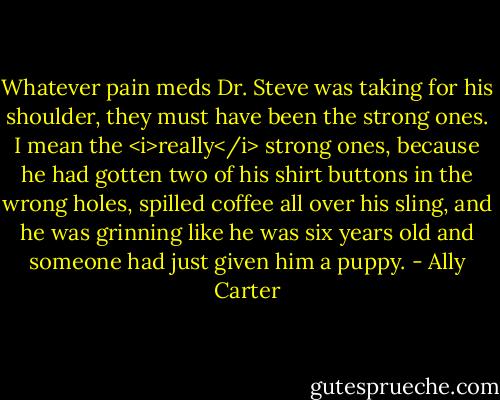 Whatever pain meds Dr. Steve was taking for his shoulder, they must have been the strong ones. I mean the <i>really</i> strong ones, because he had gotten two of his shirt buttons in the wrong holes, spilled coffee all over his sling, and he was grinning like he was six years old and someone had just given him a puppy. - Ally Carter