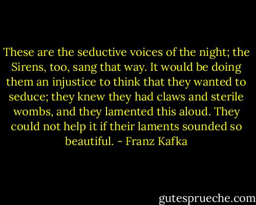 These are the seductive voices of the night; the Sirens, too, sang that way. It would be doing them an injustice to think that they wanted to seduce; they knew they had claws and sterile wombs, and they lamented this aloud. They could not help it if their laments sounded so beautiful. - Franz Kafka