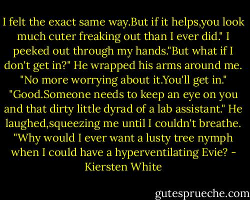 I felt the exact same way.But if it helps,you look much cuter freaking out than I ever did."<br />I peeked out through my hands."But what if I don't get in?"<br />He wrapped his arms around me. "No more worrying about it.You'll get in."<br />"Good.Someone needs to keep an eye on you and that dirty little dyrad of a lab assistant."<br />He laughed,squeezing me until I couldn't breathe. "Why would I ever want a lusty tree nymph when I could have a hyperventilating Evie? - Kiersten White