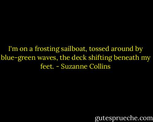 I'm on a frosting sailboat, tossed around by blue-green waves, the deck shifting beneath my feet. - Suzanne Collins