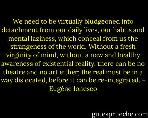 We need to be virtually bludgeoned into detachment from our daily lives, our habits and mental laziness, which conceal from us the strangeness of the world. Without a fresh virginity of mind, without a new and healthy awareness of existential reality, there can be no theatre and no art either; the real must be in a way dislocated, before it can be re-integrated. - Eugène Ionesco