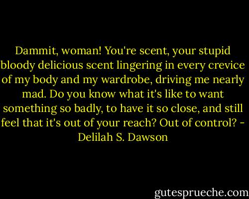 Dammit, woman! You're scent, your stupid bloody delicious scent lingering in every crevice of my body and my wardrobe, driving me nearly mad. Do you know what it's like to want something so badly, to have it so close, and still feel that it's out of your reach? Out of control? - Delilah S. Dawson
